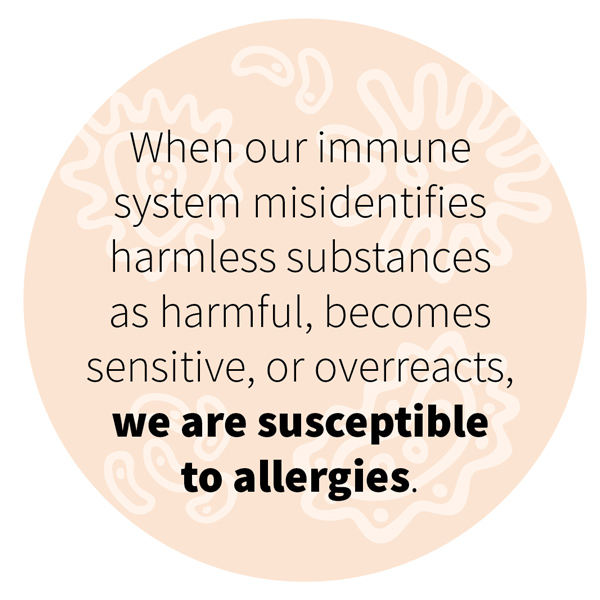 When our immune system misidentifies harmless substances as harmful, becomes sensitive, or overreacts, we are susceptible to allergies. 